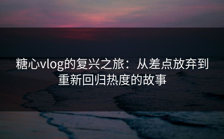 糖心vlog的复兴之旅：从差点放弃到重新回归热度的故事