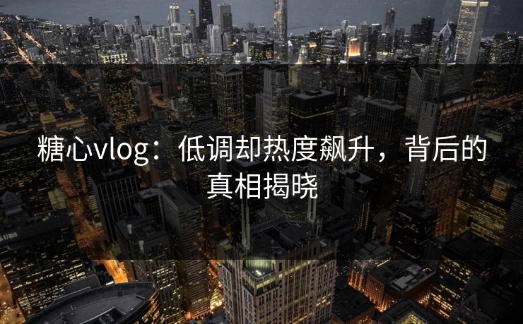 糖心vlog：低调却热度飙升，背后的真相揭晓