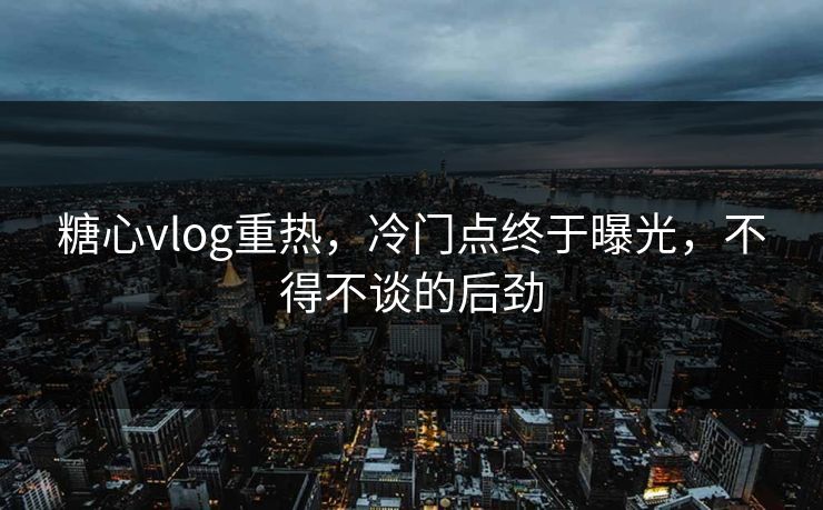 糖心vlog重热，冷门点终于曝光，不得不谈的后劲