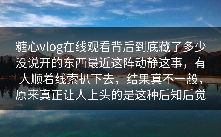 糖心vlog在线观看背后到底藏了多少没说开的东西最近这阵动静这事，有人顺着线索扒下去，结果真不一般，原来真正让人上头的是这种后知后觉