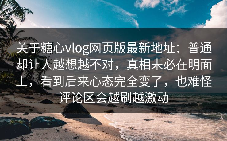 关于糖心vlog网页版最新地址：普通却让人越想越不对，真相未必在明面上，看到后来心态完全变了，也难怪评论区会越刷越激动
