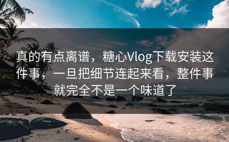 真的有点离谱，糖心Vlog下载安装这件事，一旦把细节连起来看，整件事就完全不是一个味道了