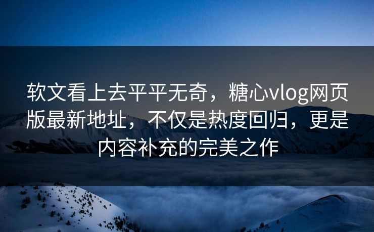 软文看上去平平无奇，糖心vlog网页版最新地址，不仅是热度回归，更是内容补充的完美之作