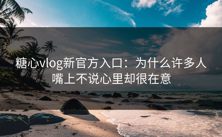 糖心vlog新官方入口：为什么许多人嘴上不说心里却很在意