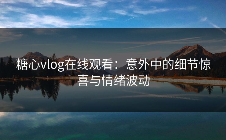 糖心vlog在线观看：意外中的细节惊喜与情绪波动