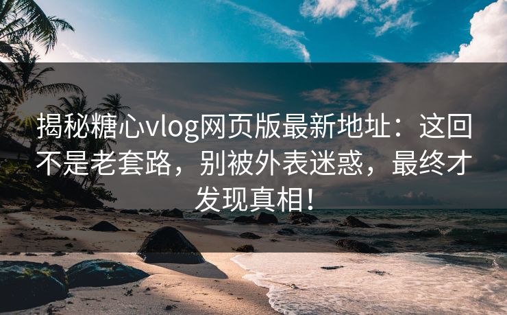 揭秘糖心vlog网页版最新地址：这回不是老套路，别被外表迷惑，最终才发现真相！