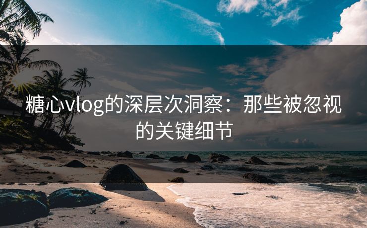 糖心vlog的深层次洞察：那些被忽视的关键细节