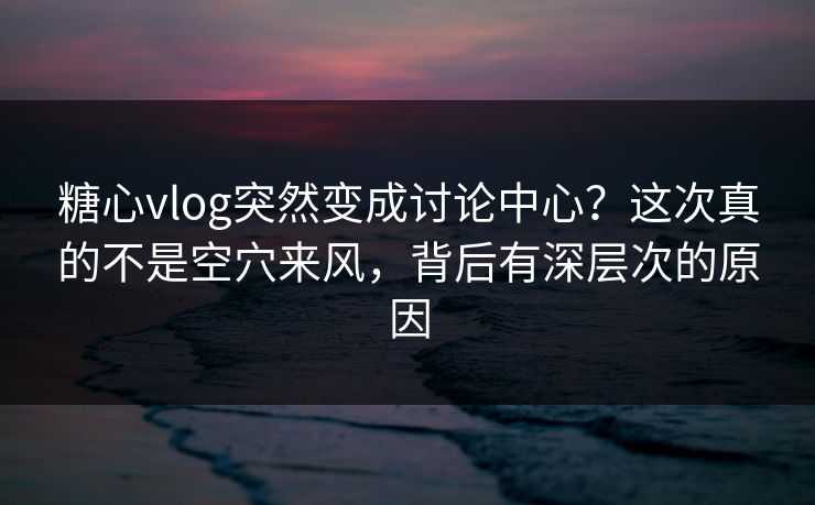 糖心vlog突然变成讨论中心？这次真的不是空穴来风，背后有深层次的原因