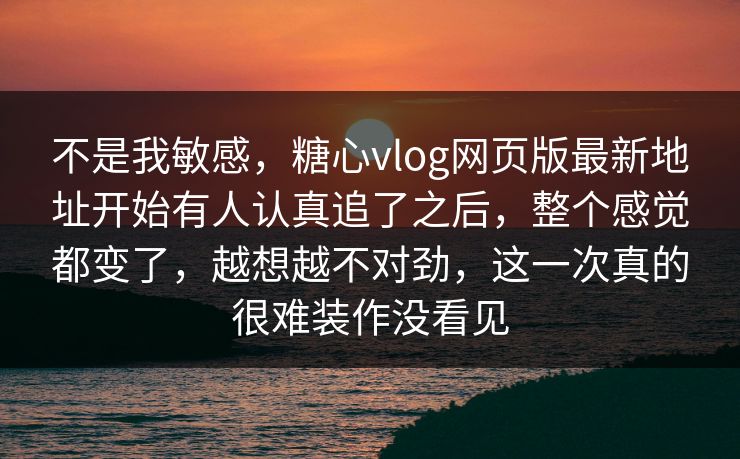 不是我敏感，糖心vlog网页版最新地址开始有人认真追了之后，整个感觉都变了，越想越不对劲，这一次真的很难装作没看见