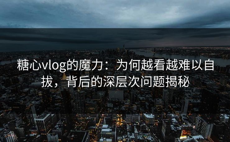 糖心vlog的魔力：为何越看越难以自拔，背后的深层次问题揭秘