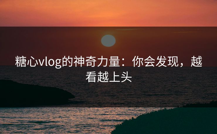 糖心vlog的神奇力量：你会发现，越看越上头