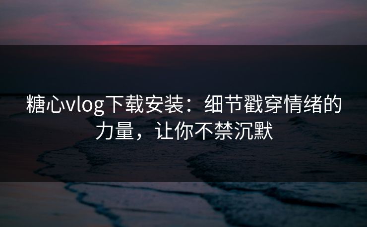 糖心vlog下载安装：细节戳穿情绪的力量，让你不禁沉默