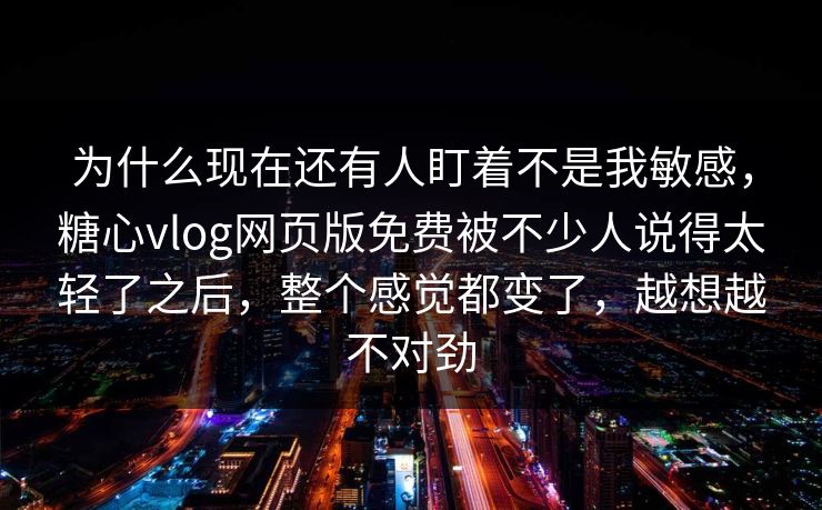 为什么现在还有人盯着不是我敏感，糖心vlog网页版免费被不少人说得太轻了之后，整个感觉都变了，越想越不对劲