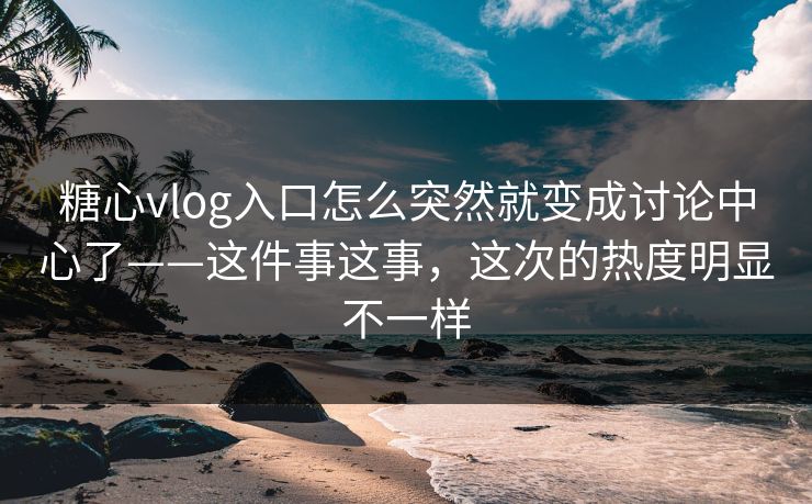 糖心vlog入口怎么突然就变成讨论中心了——这件事这事，这次的热度明显不一样