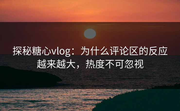 探秘糖心vlog：为什么评论区的反应越来越大，热度不可忽视