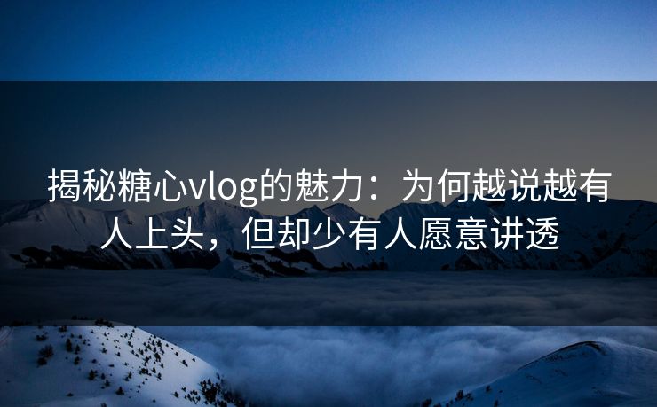 揭秘糖心vlog的魅力：为何越说越有人上头，但却少有人愿意讲透