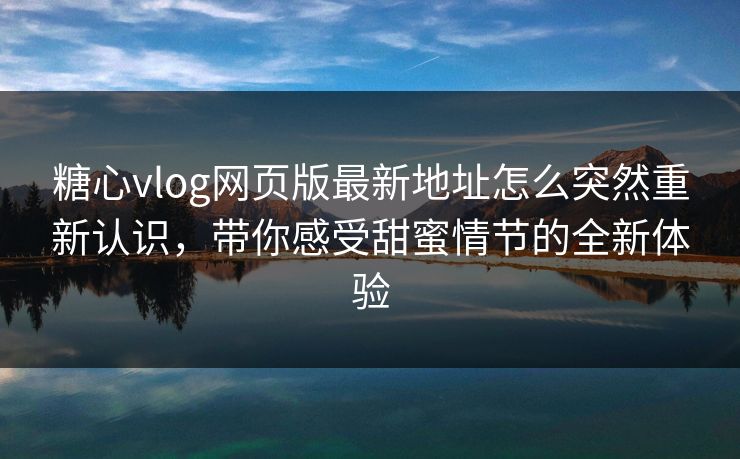 糖心vlog网页版最新地址怎么突然重新认识，带你感受甜蜜情节的全新体验