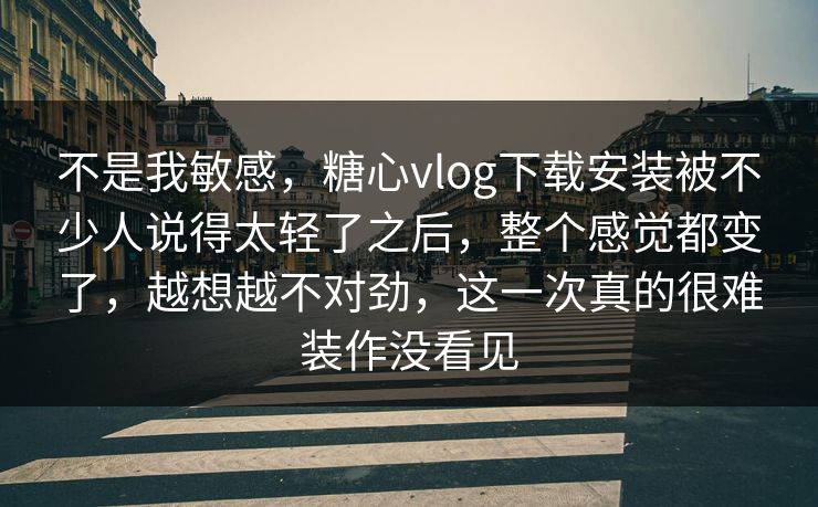 不是我敏感，糖心vlog下载安装被不少人说得太轻了之后，整个感觉都变了，越想越不对劲，这一次真的很难装作没看见