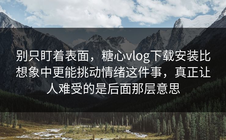 别只盯着表面，糖心vlog下载安装比想象中更能挑动情绪这件事，真正让人难受的是后面那层意思