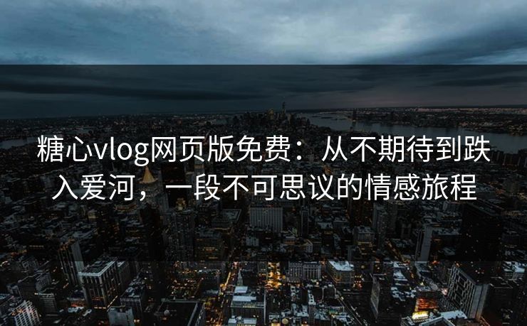 糖心vlog网页版免费：从不期待到跌入爱河，一段不可思议的情感旅程
