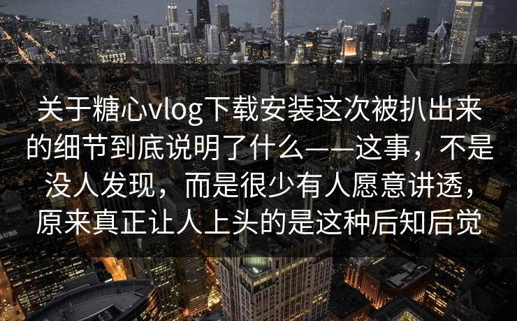 关于糖心vlog下载安装这次被扒出来的细节到底说明了什么——这事，不是没人发现，而是很少有人愿意讲透，原来真正让人上头的是这种后知后觉