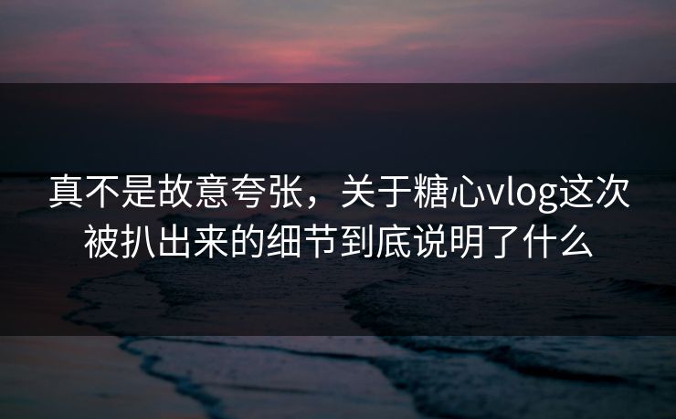 真不是故意夸张，关于糖心vlog这次被扒出来的细节到底说明了什么