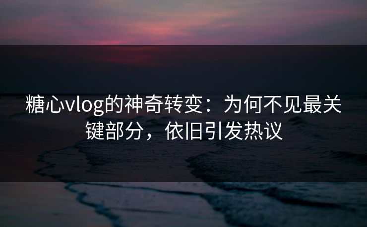 糖心vlog的神奇转变：为何不见最关键部分，依旧引发热议