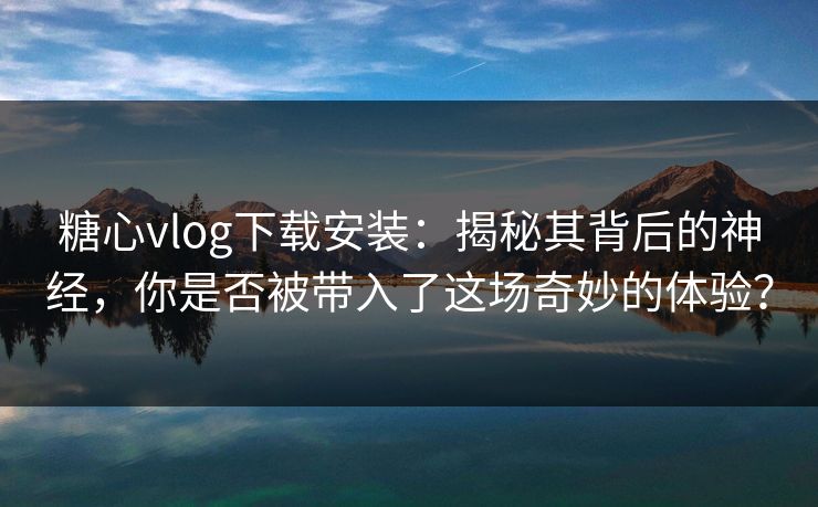 糖心vlog下载安装：揭秘其背后的神经，你是否被带入了这场奇妙的体验？