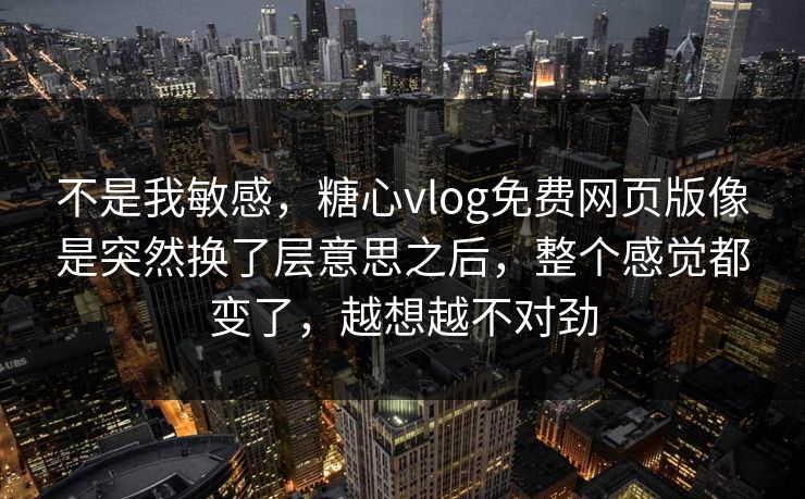 不是我敏感，糖心vlog免费网页版像是突然换了层意思之后，整个感觉都变了，越想越不对劲