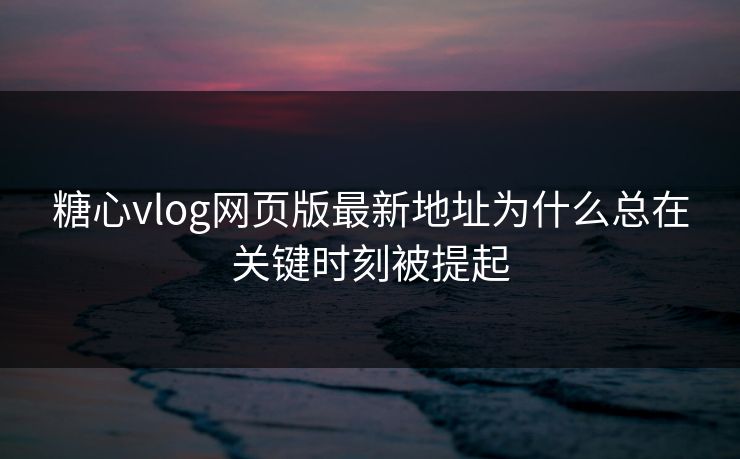 糖心vlog网页版最新地址为什么总在关键时刻被提起