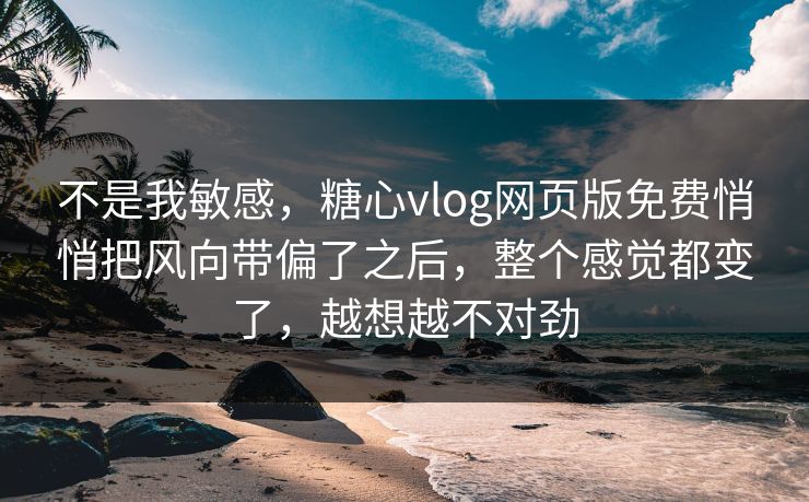 不是我敏感，糖心vlog网页版免费悄悄把风向带偏了之后，整个感觉都变了，越想越不对劲