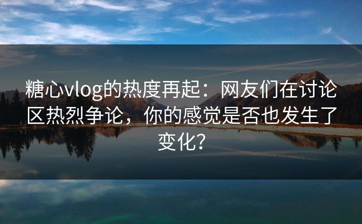 糖心vlog的热度再起：网友们在讨论区热烈争论，你的感觉是否也发生了变化？