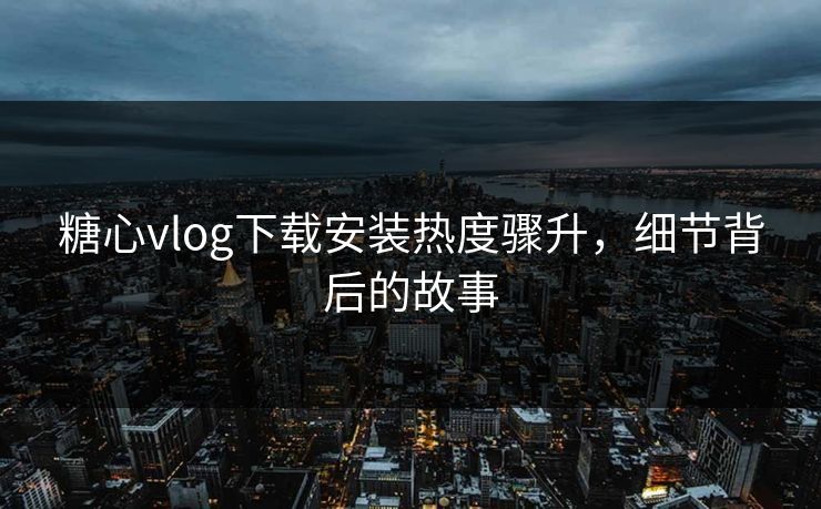 糖心vlog下载安装热度骤升，细节背后的故事