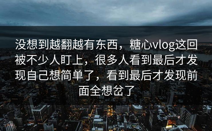 没想到越翻越有东西，糖心vlog这回被不少人盯上，很多人看到最后才发现自己想简单了，看到最后才发现前面全想岔了