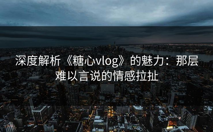 深度解析《糖心vlog》的魅力：那层难以言说的情感拉扯