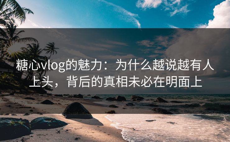 糖心vlog的魅力：为什么越说越有人上头，背后的真相未必在明面上
