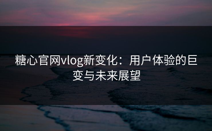 糖心官网vlog新变化：用户体验的巨变与未来展望