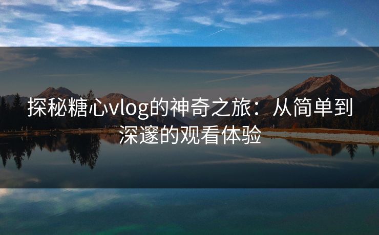 探秘糖心vlog的神奇之旅：从简单到深邃的观看体验