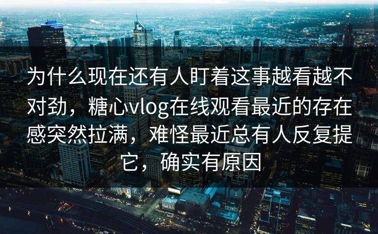 为什么现在还有人盯着这事越看越不对劲，糖心vlog在线观看最近的存在感突然拉满，难怪最近总有人反复提它，确实有原因