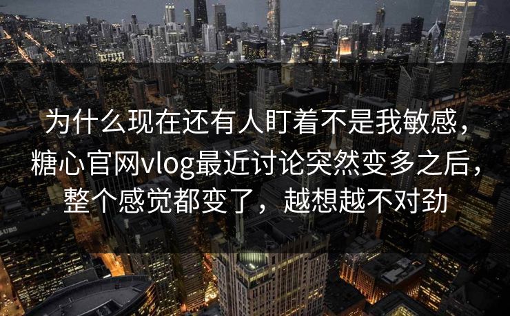 为什么现在还有人盯着不是我敏感，糖心官网vlog最近讨论突然变多之后，整个感觉都变了，越想越不对劲
