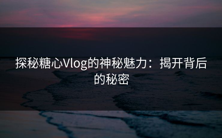 探秘糖心Vlog的神秘魅力:揭开背后的秘密 探秘糖心Vlog的神秘魅力:揭开背后的秘密
