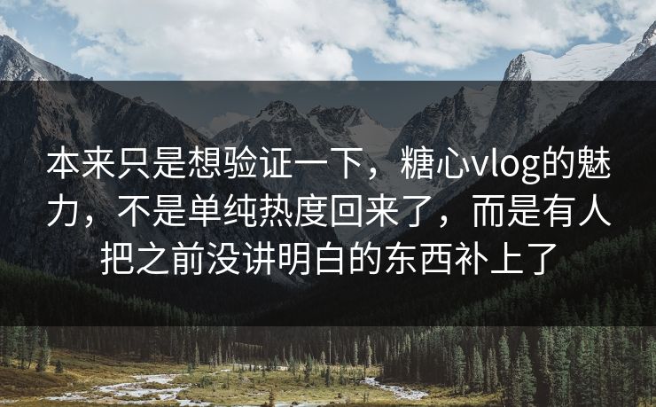 本来只是想验证一下，糖心vlog的魅力，不是单纯热度回来了，而是有人把之前没讲明白的东西补上了