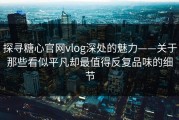 探寻糖心官网vlog深处的魅力——关于那些看似平凡却最值得反复品味的细节
