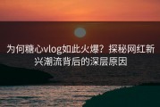 为何糖心vlog如此火爆？探秘网红新兴潮流背后的深层原因