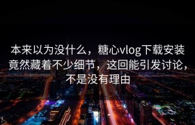 本来以为没什么，糖心vlog下载安装竟然藏着不少细节，这回能引发讨论，不是没有理由