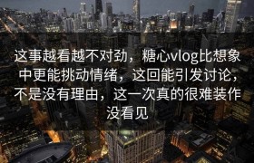 这事越看越不对劲，糖心vlog比想象中更能挑动情绪，这回能引发讨论，不是没有理由，这一次真的很难装作没看见