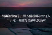 别再被带偏了，深入解析糖心vlog入口，这一层信息值得反复品味