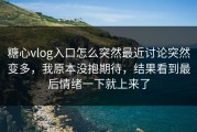 糖心vlog入口怎么突然最近讨论突然变多，我原本没抱期待，结果看到最后情绪一下就上来了