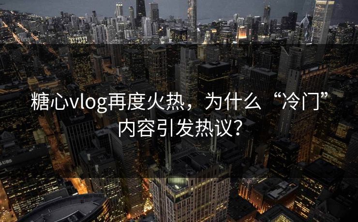 糖心vlog再度火热，为什么“冷门”内容引发热议？
