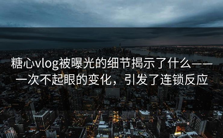 糖心vlog被曝光的细节揭示了什么——一次不起眼的变化，引发了连锁反应